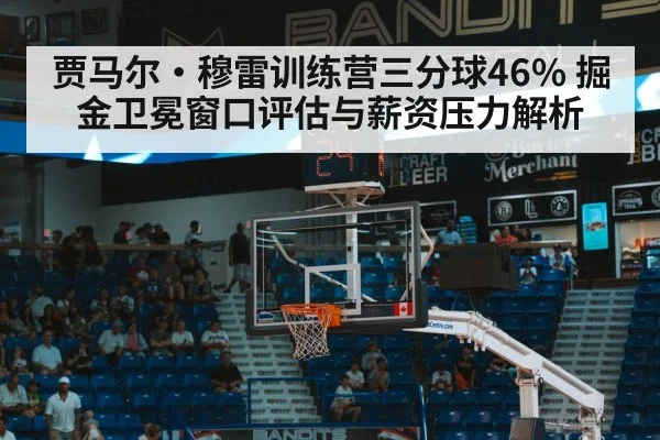 贾马尔·穆雷训练营三分球46% 掘金卫冕窗口评估与薪资压力解析