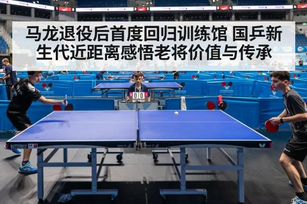 马龙退役后首度回归训练馆 国乒新生代近距离感悟老将价值与传承