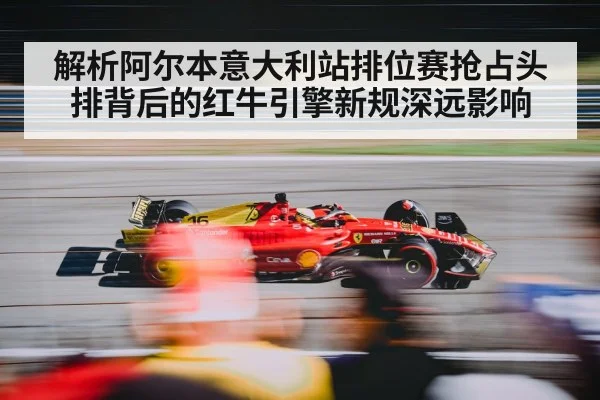 解析阿尔本意大利站排位赛抢占头排背后的红牛引擎新规深远影响