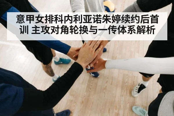 意甲女排科内利亚诺朱婷续约后首训 主攻对角轮换与一传体系解析