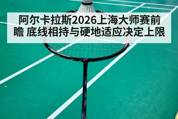 阿尔卡拉斯2026上海大师赛前瞻 底线相持与硬地适应决定上限